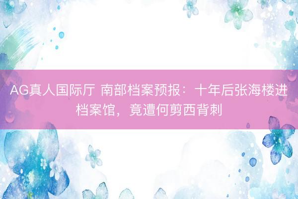 AG真人国际厅 南部档案预报：十年后张海楼进档案馆，竟遭何剪西背刺