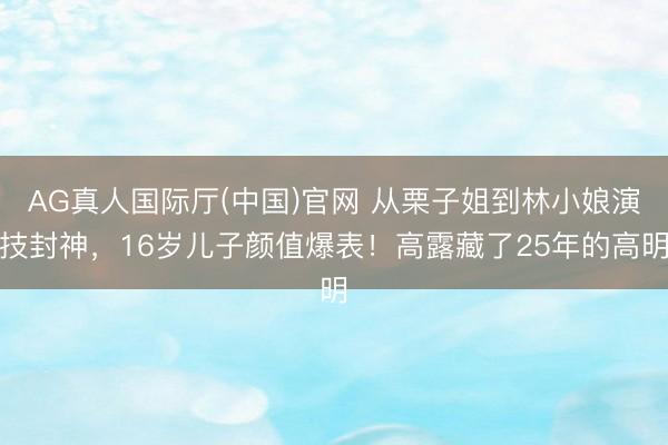 AG真人国际厅(中国)官网 从栗子姐到林小娘演技封神，16岁儿子颜值爆表！高露藏了25年的高明
