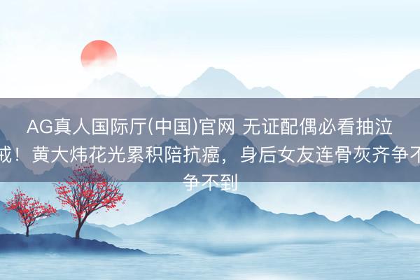 AG真人国际厅(中国)官网 无证配偶必看抽泣警戒！黄大炜花光累积陪抗癌，身后女友连骨灰齐争不到
