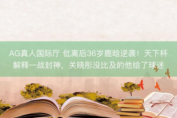 AG真人国际厅 仳离后36岁鹿晗逆袭！天下杯解释一战封神，关晓彤没比及的他给了球迷