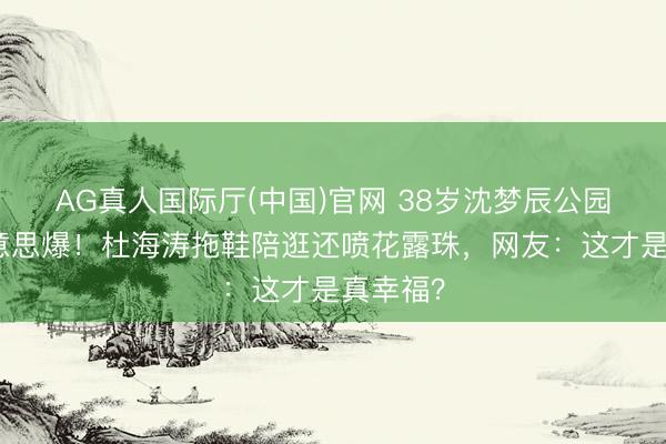 AG真人国际厅(中国)官网 38岁沈梦辰公园素颜好意思爆！杜海涛拖鞋陪逛还喷花露珠，网友：这才是真幸福？