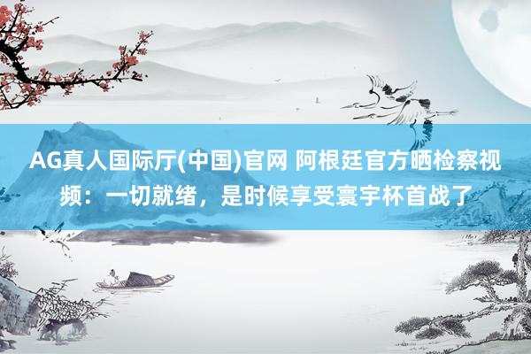 AG真人国际厅(中国)官网 阿根廷官方晒检察视频：一切就绪，是时候享受寰宇杯首战了