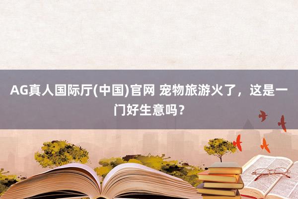 AG真人国际厅(中国)官网 宠物旅游火了，这是一门好生意吗？