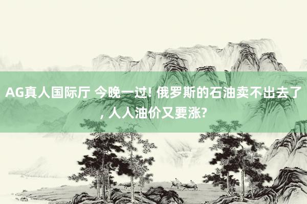 AG真人国际厅 今晚一过! 俄罗斯的石油卖不出去了， 人人油价又要涨?