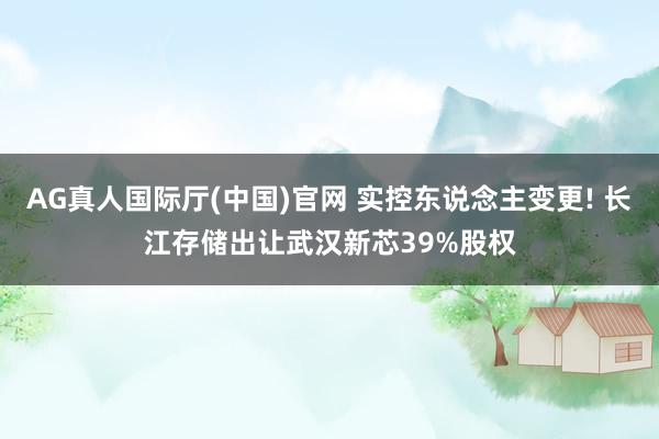 AG真人国际厅(中国)官网 实控东说念主变更! 长江存储出让武汉新芯39%股权