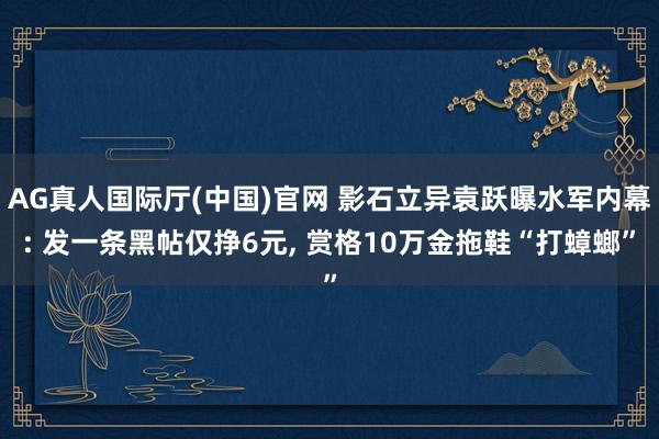 AG真人国际厅(中国)官网 影石立异袁跃曝水军内幕: 发一条黑帖仅挣6元， 赏格10万金拖鞋“打蟑螂”