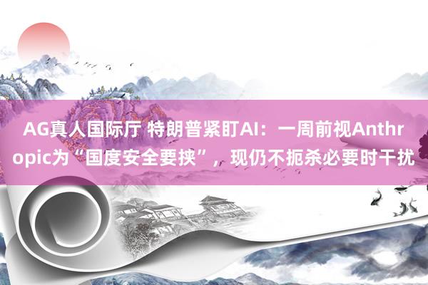 AG真人国际厅 特朗普紧盯AI：一周前视Anthropic为“国度安全要挟”，现仍不扼杀必要时干扰