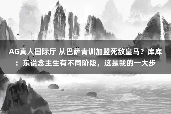 AG真人国际厅 从巴萨青训加盟死敌皇马？库库：东说念主生有不同阶段，这是我的一大步
