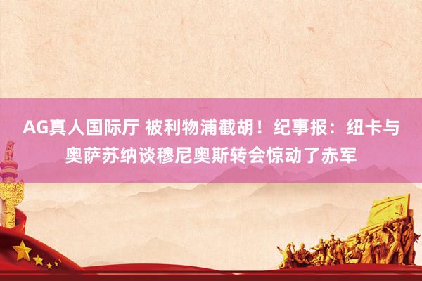AG真人国际厅 被利物浦截胡!纪事报:纽卡与奥萨苏纳谈穆尼奥斯转会惊动了赤军